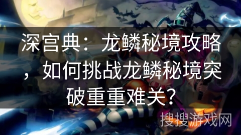 深宫典：龙鳞秘境攻略，如何挑战龙鳞秘境突破重重难关？
