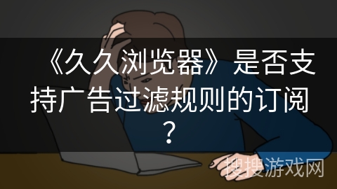《久久浏览器》是否支持广告过滤规则的订阅？