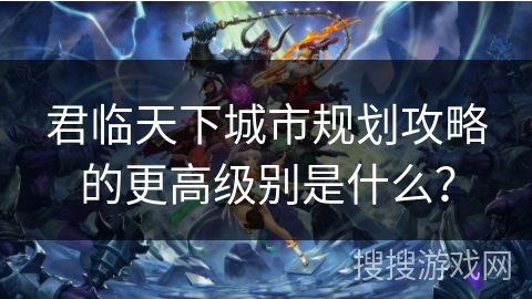 君临天下城市规划攻略的更高级别是什么？