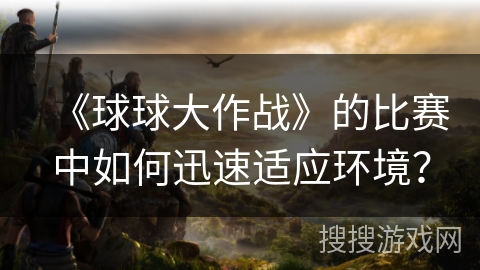 《球球大作战》的比赛中如何迅速适应环境？