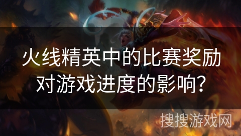 火线精英中的比赛奖励对游戏进度的影响？