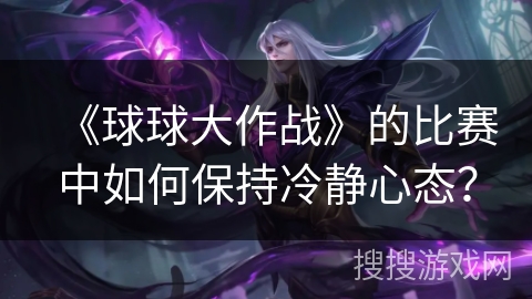 《球球大作战》的比赛中如何保持冷静心态？