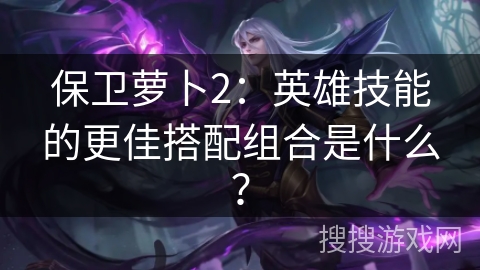 保卫萝卜2：英雄技能的更佳搭配组合是什么？