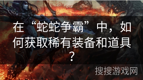 在“蛇蛇争霸”中，如何获取稀有装备和道具？