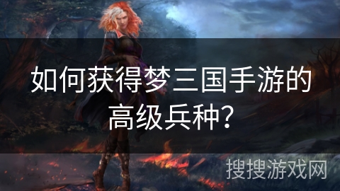 如何获得梦三国手游的高级兵种？