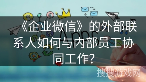 《企业微信》的外部联系人如何与内部员工协同工作？