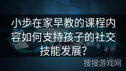 小步在家早教的课程内容如何支持孩子的社交技能发展？