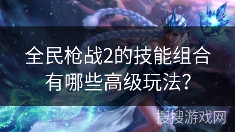 全民枪战2的技能组合有哪些高级玩法？
