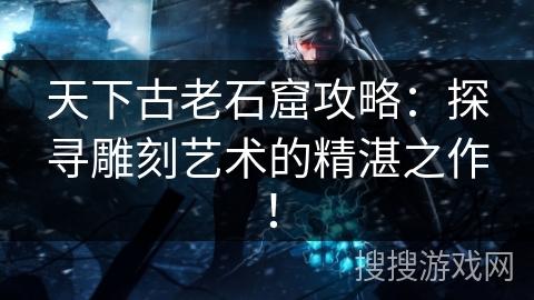 天下古老石窟攻略：探寻雕刻艺术的精湛之作！