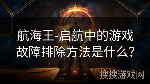 航海王-启航中的游戏故障排除方法是什么？