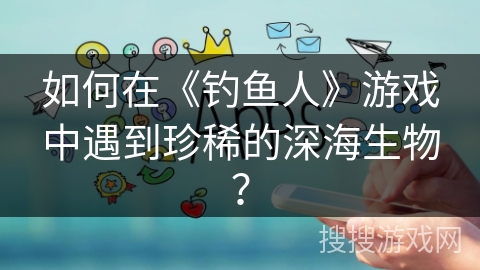 如何在《钓鱼人》游戏中遇到珍稀的深海生物？