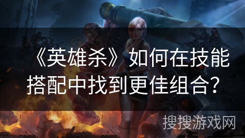 《英雄杀》如何在技能搭配中找到更佳组合？