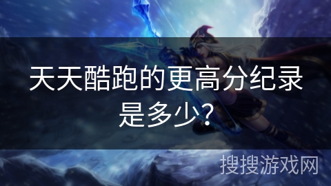 天天酷跑的更高分纪录是多少? 天天酷跑的更高分纪录是多少?