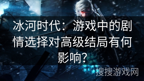 冰河时代：游戏中的剧情选择对高级结局有何影响？