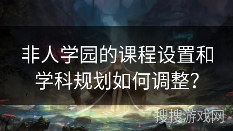 非人学园的课程设置和学科规划如何调整？