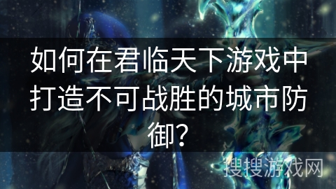 如何在君临天下游戏中打造不可战胜的城市防御？