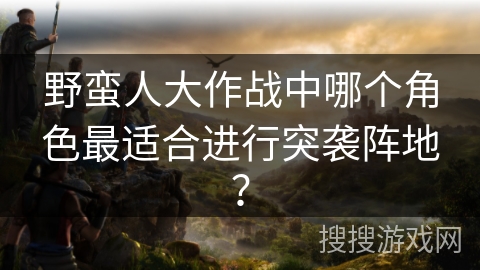 野蛮人大作战中哪个角色最适合进行突袭阵地？