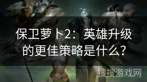 保卫萝卜2：英雄升级的更佳策略是什么？