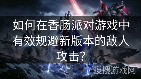 如何在香肠派对游戏中有效规避新版本的敌人攻击？