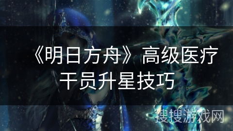 《明日方舟》高级医疗干员升星技巧