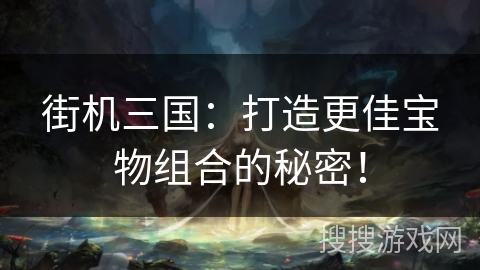 街机三国：打造更佳宝物组合的秘密！
