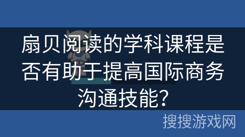 扇贝阅读的学科课程是否有助于提高国际商务沟通技能？