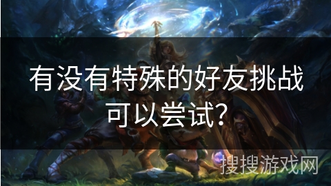 有没有特殊的好友挑战可以尝试？