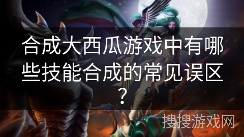 合成大西瓜游戏中有哪些技能合成的常见误区？