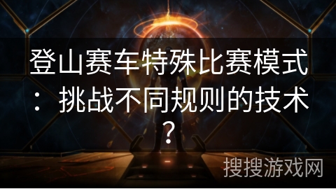 登山赛车特殊比赛模式：挑战不同规则的技术？