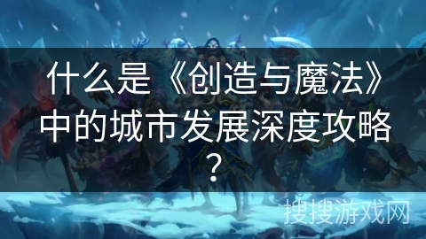 什么是《创造与魔法》中的城市发展深度攻略？