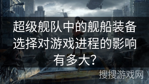 超级舰队中的舰船装备选择对游戏进程的影响有多大？