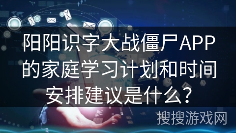 阳阳识字大战僵尸APP的家庭学习计划和时间安排建议是什么？