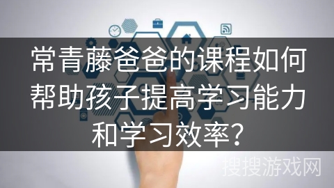 常青藤爸爸的课程如何帮助孩子提高学习能力和学习效率？