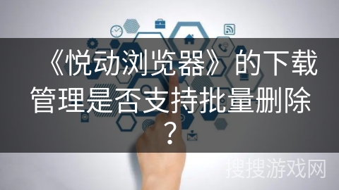 《悦动浏览器》的下载管理是否支持批量删除？