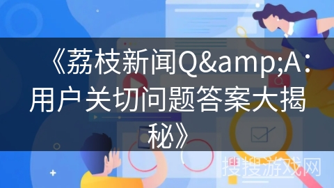 《荔枝新闻Q&A：用户关切问题答案大揭秘》
