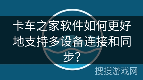 卡车之家软件如何更好地支持多设备连接和同步？