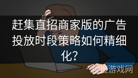 赶集直招商家版的广告投放时段策略如何精细化？