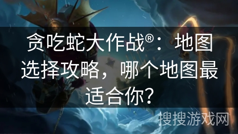 贪吃蛇大作战®：地图选择攻略，哪个地图最适合你？