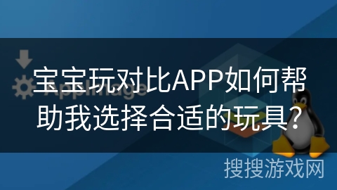 宝宝玩对比APP如何帮助我选择合适的玩具？