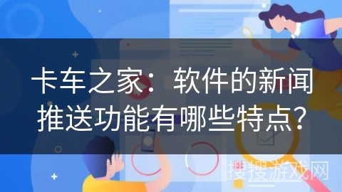 卡车之家：软件的新闻推送功能有哪些特点？