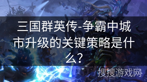 三国群英传-争霸中城市升级的关键策略是什么？