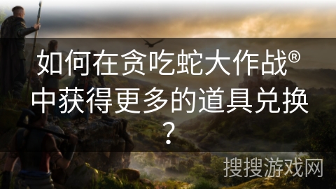 如何在贪吃蛇大作战®中获得更多的道具兑换？