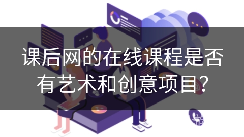 课后网的在线课程是否有艺术和创意项目？