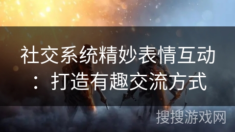 社交系统精妙表情互动：打造有趣交流方式