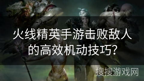 火线精英手游击败敌人的高效机动技巧？