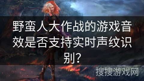 野蛮人大作战的游戏音效是否支持实时声纹识别？