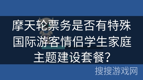 摩天轮票务是否有特殊国际游客情侣学生家庭主题建设套餐？
