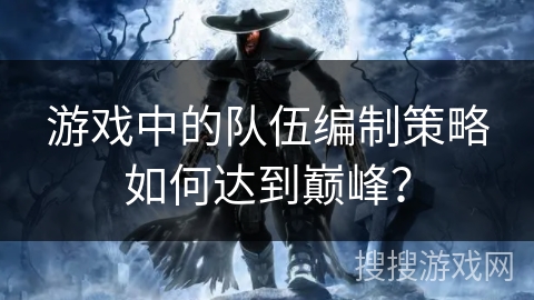 游戏中的队伍编制策略如何达到巅峰？