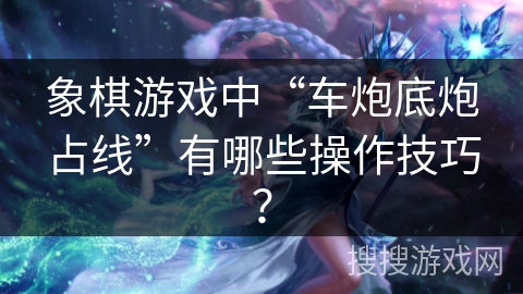 象棋游戏中“车炮底炮占线”有哪些操作技巧？