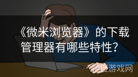 《微米浏览器》的下载管理器有哪些特性？